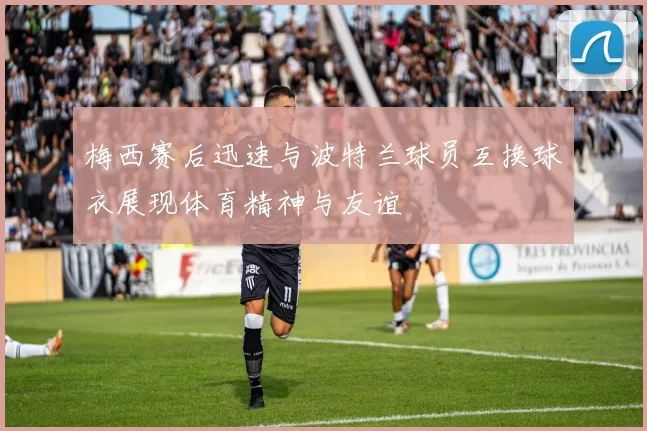 梅西赛后迅速与波特兰球员互换球衣展现体育精神与友谊