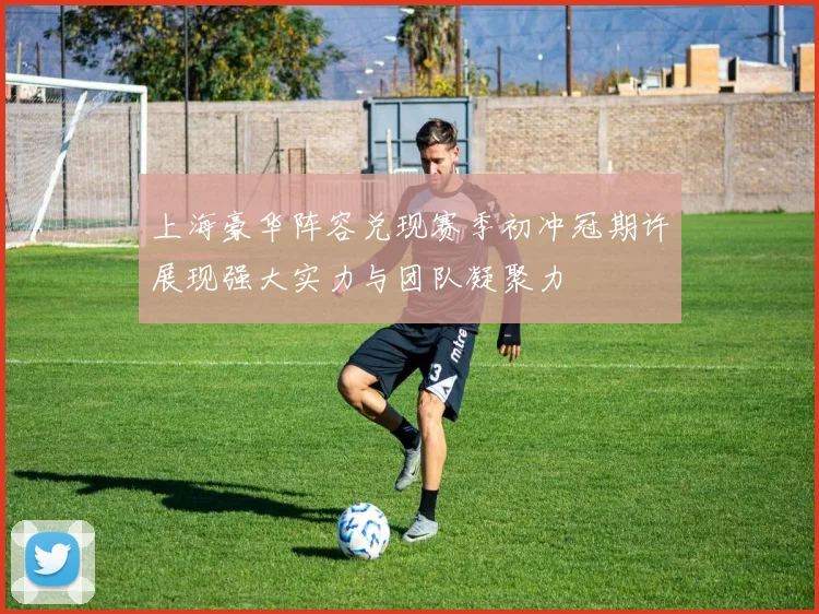上海豪华阵容兑现赛季初冲冠期许展现强大实力与团队凝聚力