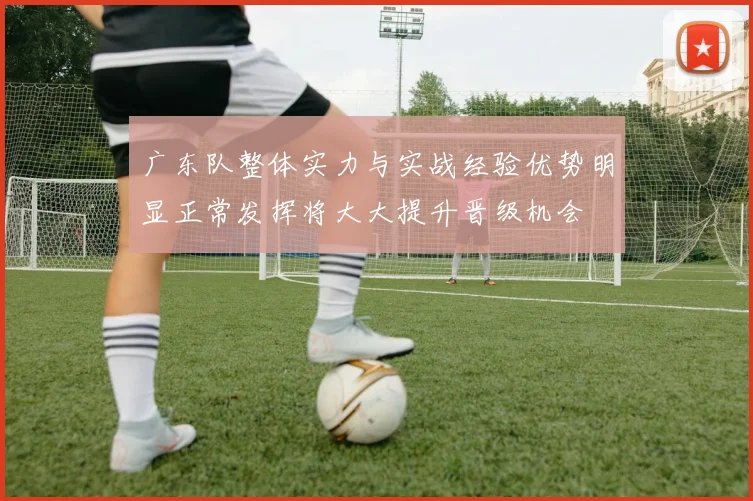 广东队整体实力与实战经验优势明显正常发挥将大大提升晋级机会