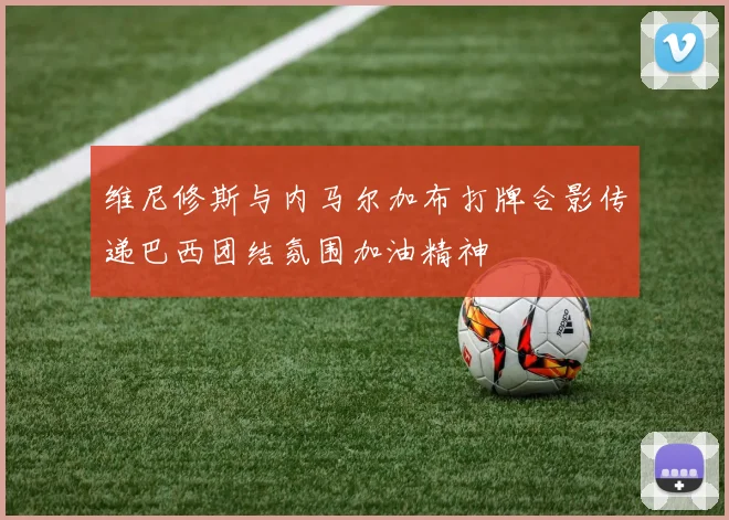 维尼修斯与内马尔加布打牌合影传递巴西团结氛围加油精神