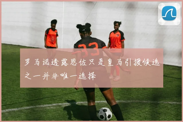 罗马诺透露恩佐只是皇马引援候选之一并非唯一选择