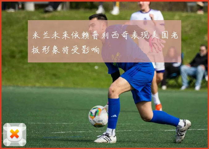 米兰未来依赖普利西奇表现美国老板形象将受影响