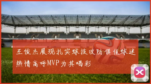 王俊杰展现扎实球技攻防俱佳球迷热情高呼MVP为其喝彩