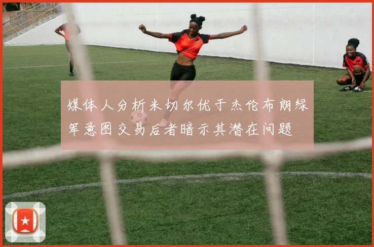媒体人分析米切尔优于杰伦布朗绿军意图交易后者暗示其潜在问题