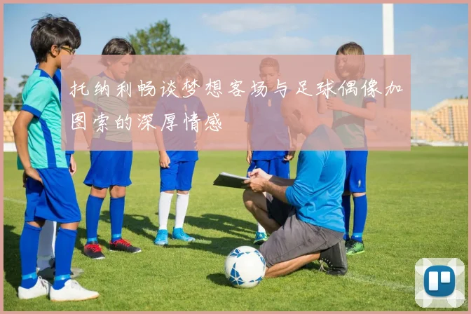 托纳利畅谈梦想客场与足球偶像加图索的深厚情感