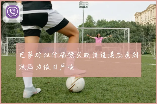 巴萨对拉什福德买断持谨慎态度财政压力依旧严峻