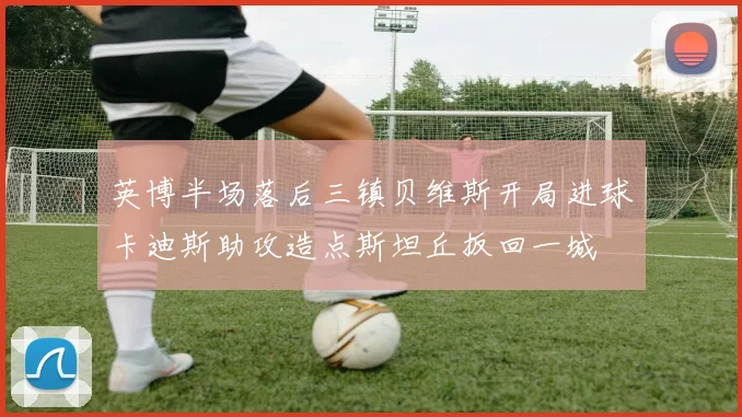 英博半场落后三镇贝维斯开局进球卡迪斯助攻造点斯坦丘扳回一城