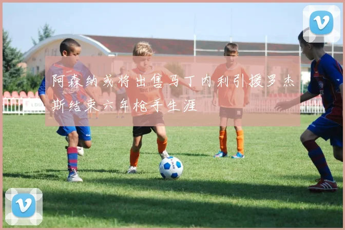 阿森纳或将出售马丁内利引援罗杰斯结束六年枪手生涯