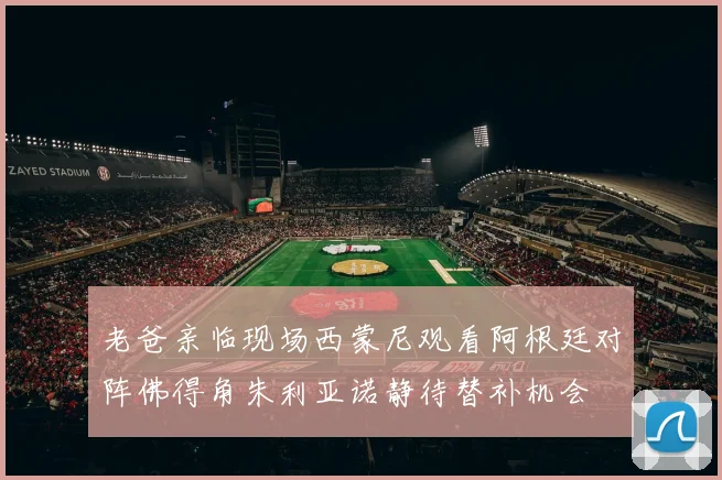 老爸亲临现场西蒙尼观看阿根廷对阵佛得角朱利亚诺静待替补机会